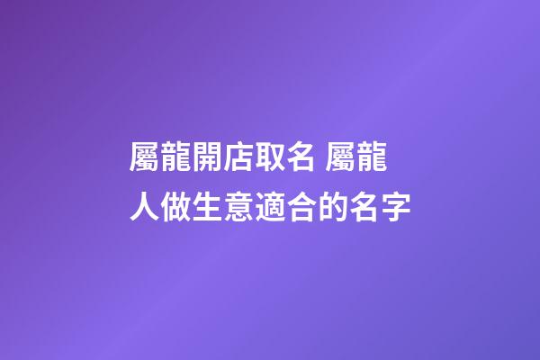 屬龍開店取名 屬龍人做生意適合的名字-第1張-店鋪起名-玄機(jī)派